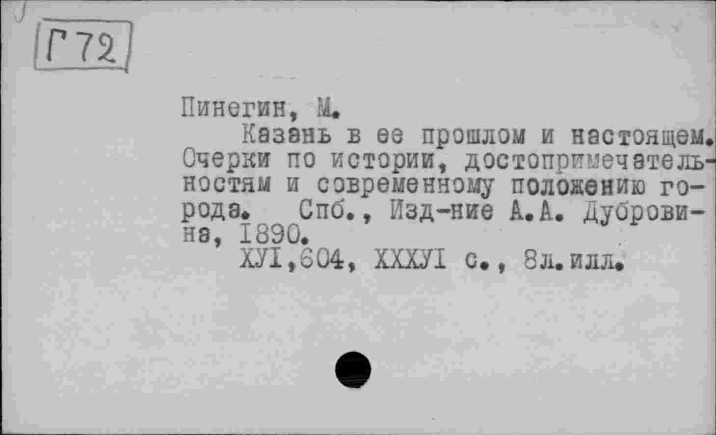 ﻿rnj
Пинегин, M.
Казань в ее прошлом и настоящем. Очерки по истории, достопримечательностям и современному положению города. Спб,, Изд-ние А. А. Дубровина, 1890.
ХУІ,604, ХХХУІ с., 8л.илл.